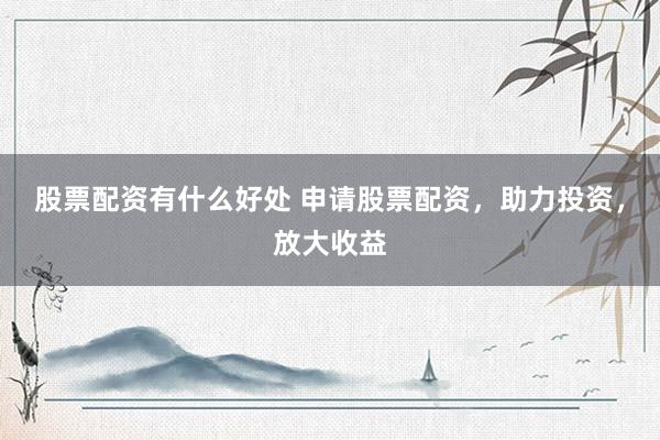 股票配资有什么好处 申请股票配资，助力投资，放大收益