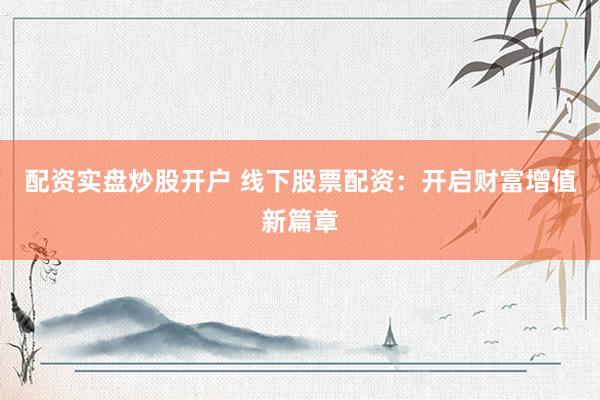 配资实盘炒股开户 线下股票配资：开启财富增值新篇章
