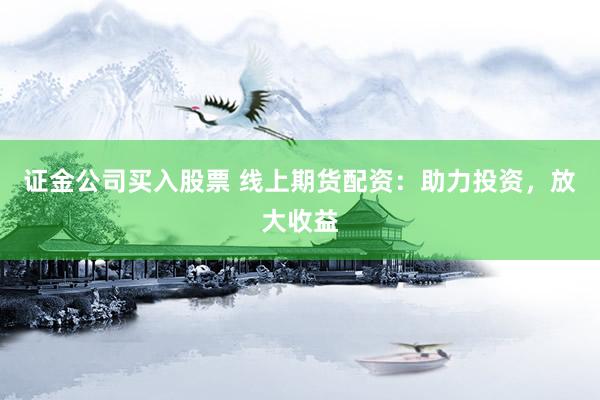 证金公司买入股票 线上期货配资：助力投资，放大收益