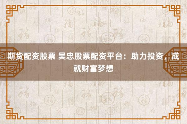 期货配资股票 吴忠股票配资平台：助力投资，成就财富梦想