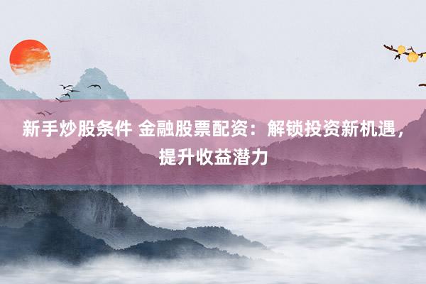 新手炒股条件 金融股票配资：解锁投资新机遇，提升收益潜力