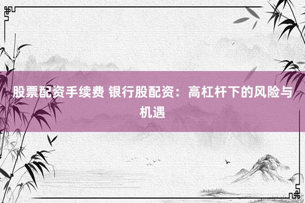 股票配资手续费 银行股配资：高杠杆下的风险与机遇