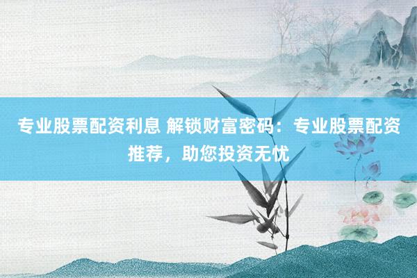 专业股票配资利息 解锁财富密码：专业股票配资推荐，助您投资无忧