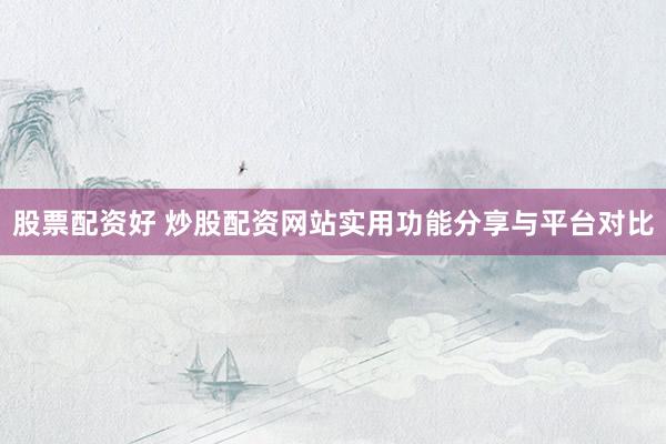 股票配资好 炒股配资网站实用功能分享与平台对比