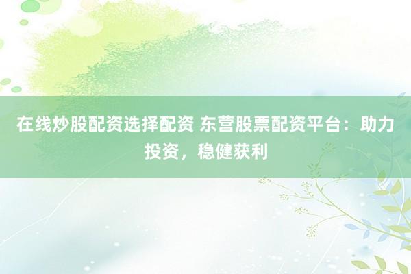 在线炒股配资选择配资 东营股票配资平台：助力投资，稳健获利