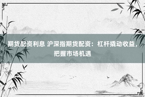 期货配资利息 沪深指期货配资：杠杆撬动收益，把握市场机遇
